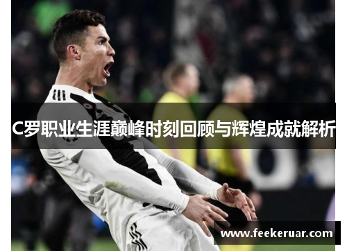 C罗职业生涯巅峰时刻回顾与辉煌成就解析