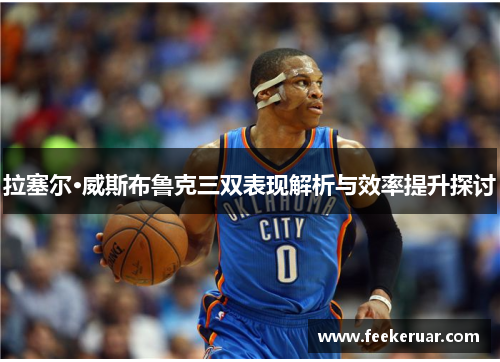 拉塞尔·威斯布鲁克三双表现解析与效率提升探讨