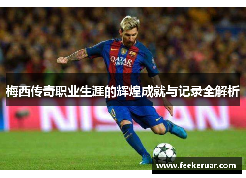梅西传奇职业生涯的辉煌成就与记录全解析