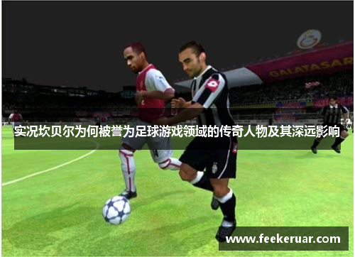 实况坎贝尔为何被誉为足球游戏领域的传奇人物及其深远影响