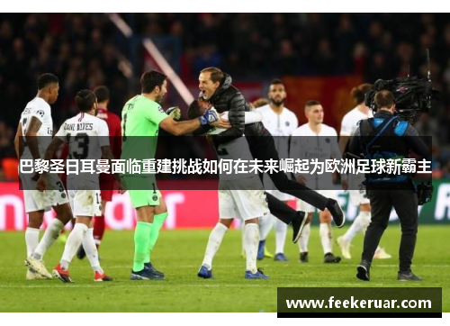 巴黎圣日耳曼面临重建挑战如何在未来崛起为欧洲足球新霸主