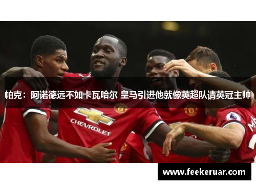 帕克：阿诺德远不如卡瓦哈尔 皇马引进他就像英超队请英冠主帅