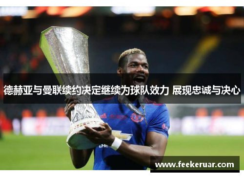 德赫亚与曼联续约决定继续为球队效力 展现忠诚与决心 德赫亚与曼联续约决定继续为球队效力 展现忠诚与决心