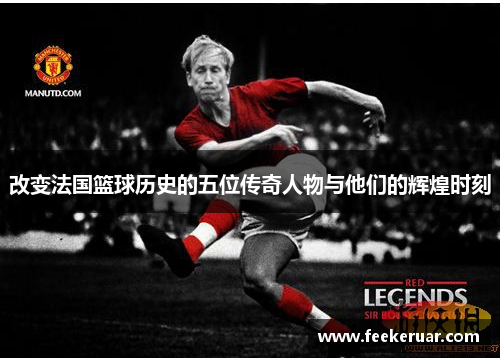 改变法国篮球历史的五位传奇人物与他们的辉煌时刻 改变法国篮球历史的五位传奇人物与他们的辉煌时刻