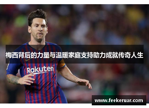 梅西背后的力量与温暖家庭支持助力成就传奇人生 梅西背后的力量与温暖家庭支持助力成就传奇人生