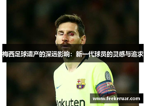 梅西足球遗产的深远影响：新一代球员的灵感与追求